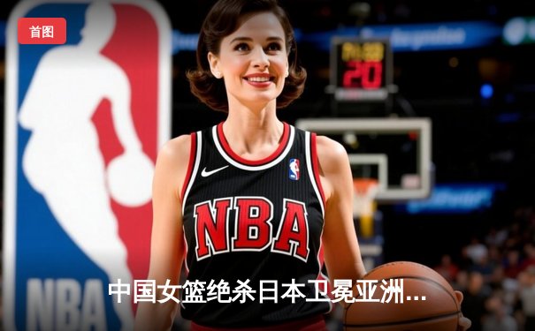 中国女篮绝杀日本卫冕亚洲杯 韩旭23+15荣膺MVP