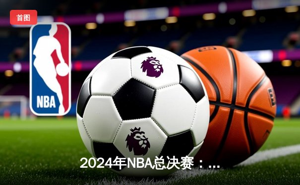 2024年NBA总决赛：独行侠4-2逆袭凯尔特人，东契奇荣膺FMVP