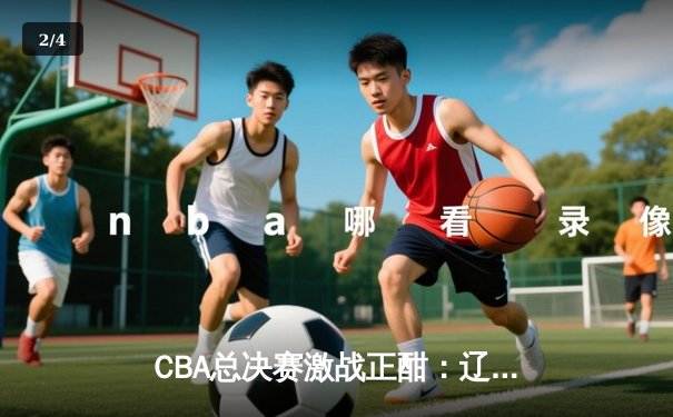 CBA总决赛激战正酣：辽宁队加时险胜广东队 总比分2-1领先 - 2